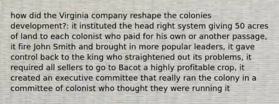 how did the Virginia company reshape the colonies development?: it instituted the head right system giving 50 acres of land to each colonist who paid for his own or another passage, it fire John Smith and brought in more popular leaders, it gave control back to the king who straightened out its problems, it required all sellers to go to Bacot a highly profitable crop, it created an executive committee that really ran the colony in a committee of colonist who thought they were running it