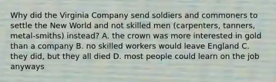 Why did the Virginia Company send soldiers and commoners to settle the New World and not skilled men (carpenters, tanners, metal-smiths) instead? A. the crown was more interested in gold than a company B. no skilled workers would leave England C. they did, but they all died D. most people could learn on the job anyways