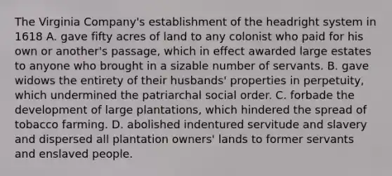 The Virginia Company's establishment of the headright system in 1618 A. gave fifty acres of land to any colonist who paid for his own or another's passage, which in effect awarded large estates to anyone who brought in a sizable number of servants. B. gave widows the entirety of their husbands' properties in perpetuity, which undermined the patriarchal social order. C. forbade the development of large plantations, which hindered the spread of tobacco farming. D. abolished indentured servitude and slavery and dispersed all plantation owners' lands to former servants and enslaved people.