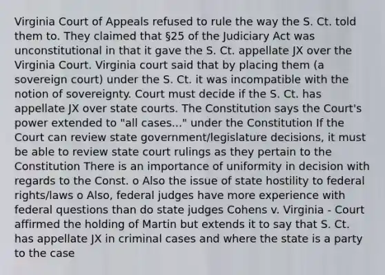 Virginia Court of Appeals refused to rule the way the S. Ct. told them to. They claimed that §25 of the Judiciary Act was unconstitutional in that it gave the S. Ct. appellate JX over the Virginia Court. Virginia court said that by placing them (a sovereign court) under the S. Ct. it was incompatible with the notion of sovereignty. Court must decide if the S. Ct. has appellate JX over state courts. The Constitution says the Court's power extended to "all cases..." under the Constitution If the Court can review state government/legislature decisions, it must be able to review state court rulings as they pertain to the Constitution There is an importance of uniformity in decision with regards to the Const. o Also the issue of state hostility to federal rights/laws o Also, federal judges have more experience with federal questions than do state judges Cohens v. Virginia - Court affirmed the holding of Martin but extends it to say that S. Ct. has appellate JX in criminal cases and where the state is a party to the case