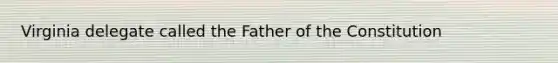 Virginia delegate called the Father of the Constitution