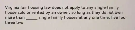 Virginia fair housing law does not apply to any single-family house sold or rented by an owner, so long as they do not own more than ______ single-family houses at any one time. five four three two