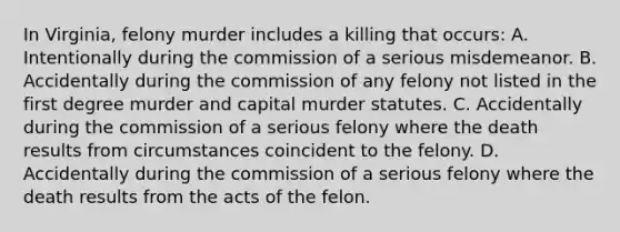 In Virginia, felony murder includes a killing that occurs: A. Intentionally during the commission of a serious misdemeanor. B. Accidentally during the commission of any felony not listed in the first degree murder and capital murder statutes. C. Accidentally during the commission of a serious felony where the death results from circumstances coincident to the felony. D. Accidentally during the commission of a serious felony where the death results from the acts of the felon.