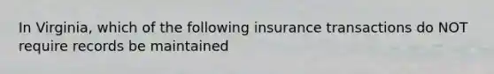 In Virginia, which of the following insurance transactions do NOT require records be maintained