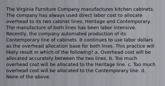 The Virginia Furniture Company manufactures kitchen cabinets. The company has always used direct labor cost to allocate overhead to its two cabinet lines, Heritage and Contemporary. The manufacture of both lines has been labor intensive. Recently, the company automated production of its Contemporary line of cabinets. It continues to use labor dollars as the overhead allocation base for both lines. This practice will likely result in which of the following? a. Overhead cost will be allocated accurately between the two lines. b. Too much overhead cost will be allocated to the Heritage line. c. Too much overhead cost will be allocated to the Contemporary line. d. None of the above.