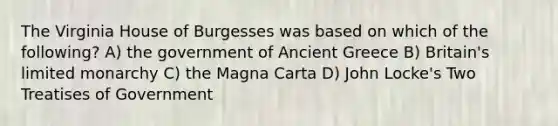 The Virginia House of Burgesses was based on which of the following? A) the government of Ancient Greece B) Britain's limited monarchy C) the Magna Carta D) John Locke's Two Treatises of Government