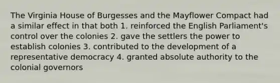 The Virginia House of Burgesses and the Mayflower Compact had a similar effect in that both 1. reinforced the English Parliament's control over the colonies 2. gave the settlers the power to establish colonies 3. contributed to the development of a representative democracy 4. granted absolute authority to the colonial governors