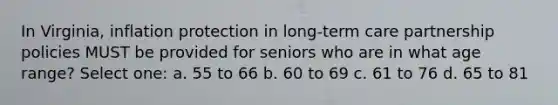 In Virginia, inflation protection in long-term care partnership policies MUST be provided for seniors who are in what age range? Select one: a. 55 to 66 b. 60 to 69 c. 61 to 76 d. 65 to 81