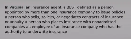 In Virginia, an insurance agent is BEST defined as a person appointed by more than one insurance company to issue policies a person who sells, solicits, or negotiates contracts of insurance or annuity a person who places insurance with nonadmitted companies an employee of an insurance company who has the authority to underwrite insurance