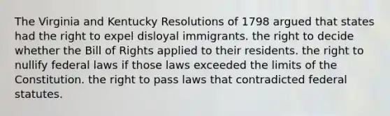 The Virginia and Kentucky Resolutions of 1798 argued that states had the right to expel disloyal immigrants. the right to decide whether the Bill of Rights applied to their residents. the right to nullify federal laws if those laws exceeded the limits of the Constitution. the right to pass laws that contradicted federal statutes.