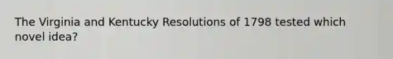 The Virginia and Kentucky Resolutions of 1798 tested which novel idea?