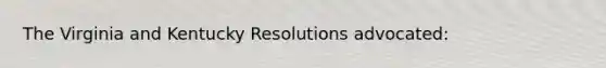 The Virginia and Kentucky Resolutions advocated: