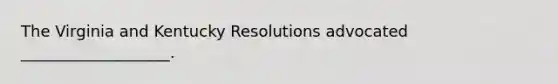 The Virginia and Kentucky Resolutions advocated ___________________.