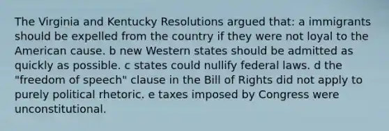 The Virginia and Kentucky Resolutions argued that: a immigrants should be expelled from the country if they were not loyal to the American cause. b new Western states should be admitted as quickly as possible. c states could nullify federal laws. d the "freedom of speech" clause in the Bill of Rights did not apply to purely political rhetoric. e taxes imposed by Congress were unconstitutional.