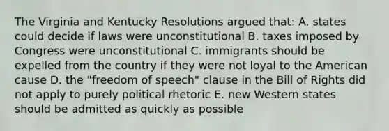 The Virginia and Kentucky Resolutions argued that: A. states could decide if laws were unconstitutional B. taxes imposed by Congress were unconstitutional C. immigrants should be expelled from the country if they were not loyal to the American cause D. the "freedom of speech" clause in the Bill of Rights did not apply to purely political rhetoric E. new Western states should be admitted as quickly as possible