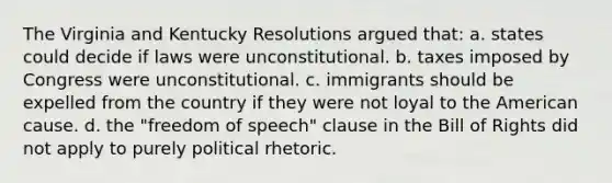 The Virginia and Kentucky Resolutions argued that: a. states could decide if laws were unconstitutional. b. taxes imposed by Congress were unconstitutional. c. immigrants should be expelled from the country if they were not loyal to the American cause. d. the "freedom of speech" clause in the Bill of Rights did not apply to purely political rhetoric.