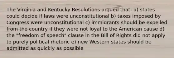 The Virginia and Kentucky Resolutions argued that: a) states could decide if laws were unconstitutional b) taxes imposed by Congress were unconstitutional c) immigrants should be expelled from the country if they were not loyal to the American cause d) the "freedom of speech" clause in the Bill of Rights did not apply to purely political rhetoric e) new Western states should be admitted as quickly as possible