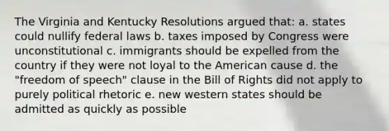 The Virginia and Kentucky Resolutions argued that: a. states could nullify federal laws b. taxes imposed by Congress were unconstitutional c. immigrants should be expelled from the country if they were not loyal to the American cause d. the "freedom of speech" clause in the Bill of Rights did not apply to purely political rhetoric e. new western states should be admitted as quickly as possible