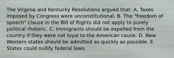 The Virginia and Kentucky Resolutions argued that: A. Taxes imposed by Congress were unconstitutional. B. The "freedom of speech" clause in the Bill of Rights did not apply to purely political rhetoric. C. Immigrants should be expelled from the country if they were not loyal to the American cause. D. New Western states should be admitted as quickly as possible. E. States could nullify federal laws.