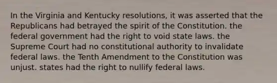 In the Virginia and Kentucky resolutions, it was asserted that the Republicans had betrayed the spirit of the Constitution. the federal government had the right to void state laws. the Supreme Court had no constitutional authority to invalidate federal laws. the Tenth Amendment to the Constitution was unjust. states had the right to nullify federal laws.