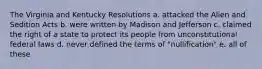 The Virginia and Kentucky Resolutions a. attacked the Alien and Sedition Acts b. were written by Madison and Jefferson c. claimed the right of a state to protect its people from unconstitutional federal laws d. never defined the terms of "nullification" e. all of these