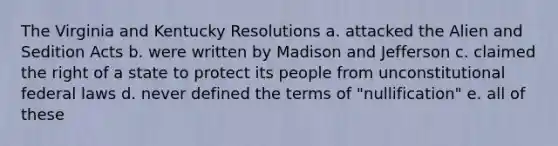 The Virginia and Kentucky Resolutions a. attacked the Alien and Sedition Acts b. were written by Madison and Jefferson c. claimed the right of a state to protect its people from unconstitutional federal laws d. never defined the terms of "nullification" e. all of these