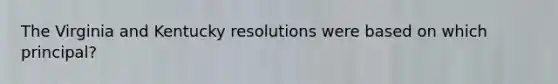 The Virginia and Kentucky resolutions were based on which principal?