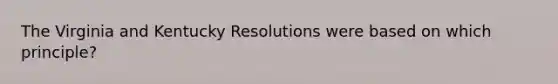 The Virginia and Kentucky Resolutions were based on which principle?