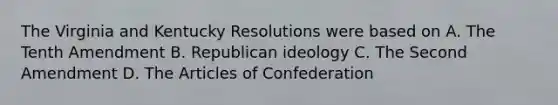 The Virginia and Kentucky Resolutions were based on A. The Tenth Amendment B. Republican ideology C. The Second Amendment D. The Articles of Confederation