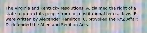 The Virginia and Kentucky resolutions: A. claimed the right of a state to protect its people from unconstitutional federal laws. B. were written by Alexander Hamilton. C. provoked the XYZ Affair. D. defended the Alien and Sedition Acts.