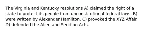 The Virginia and Kentucky resolutions A) claimed the right of a state to protect its people from unconstitutional federal laws. B) were written by Alexander Hamilton. C) provoked the XYZ Affair. D) defended the Alien and Sedition Acts.