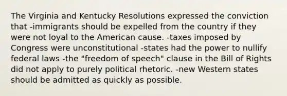 The Virginia and Kentucky Resolutions expressed the conviction that -immigrants should be expelled from the country if they were not loyal to the American cause. -taxes imposed by Congress were unconstitutional -states had the power to nullify federal laws -the "freedom of speech" clause in the Bill of Rights did not apply to purely political rhetoric. -new Western states should be admitted as quickly as possible.