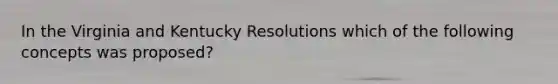 In the Virginia and Kentucky Resolutions which of the following concepts was proposed?