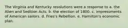 The Virginia and Kentucky resolutions were a response to a. the Alien and Sedition Acts. b. the election of 1800. c. impressments of American sailors. d. Fries's Rebellion. e. Hamilton's economic plan.