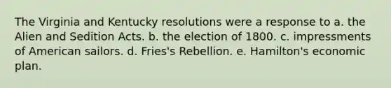 The Virginia and Kentucky resolutions were a response to a. the Alien and Sedition Acts. b. the election of 1800. c. impressments of American sailors. d. Fries's Rebellion. e. Hamilton's economic plan.