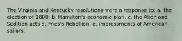 The Virginia and Kentucky resolutions were a response to: a. the election of 1800. b. Hamilton's economic plan. c. the Alien and Sedition acts d. Fries's Rebellion. e. impressments of American sailors.