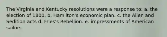 The Virginia and Kentucky resolutions were a response to: a. the election of 1800. b. Hamilton's economic plan. c. the Alien and Sedition acts d. Fries's Rebellion. e. impressments of American sailors.