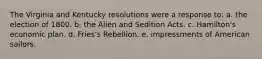 The Virginia and Kentucky resolutions were a response to: a. the election of 1800. b. the Alien and Sedition Acts. c. Hamilton's economic plan. d. Fries's Rebellion. e. impressments of American sailors.