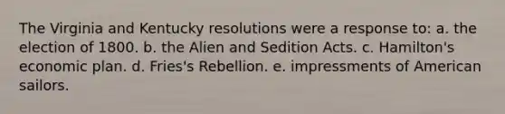 The Virginia and Kentucky resolutions were a response to: a. the election of 1800. b. the Alien and Sedition Acts. c. Hamilton's economic plan. d. Fries's Rebellion. e. impressments of American sailors.