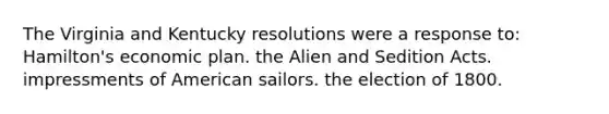 The Virginia and Kentucky resolutions were a response to: Hamilton's economic plan. the Alien and Sedition Acts. impressments of American sailors. the election of 1800.