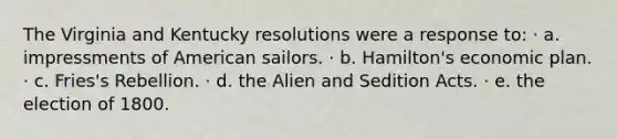 The Virginia and Kentucky resolutions were a response to: · a. impressments of American sailors. · b. Hamilton's economic plan. · c. Fries's Rebellion. · d. the Alien and Sedition Acts. · e. the election of 1800.