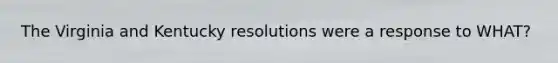 The Virginia and Kentucky resolutions were a response to WHAT?