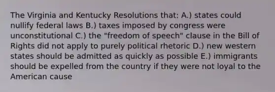 The Virginia and Kentucky Resolutions that: A.) states could nullify federal laws B.) taxes imposed by congress were unconstitutional C.) the "freedom of speech" clause in the Bill of Rights did not apply to purely political rhetoric D.) new western states should be admitted as quickly as possible E.) immigrants should be expelled from the country if they were not loyal to the American cause