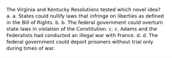 The Virginia and Kentucky Resolutions tested which novel idea? a. a. States could nullify laws that infringe on liberties as defined in the Bill of Rights. b. b. The federal government could overturn state laws in violation of the Constitution. c. c. Adams and the Federalists had conducted an illegal war with France. d. d. The federal government could deport prisoners without trial only during times of war.