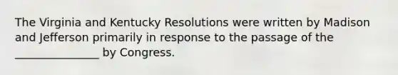 The Virginia and Kentucky Resolutions were written by Madison and Jefferson primarily in response to the passage of the _______________ by Congress.