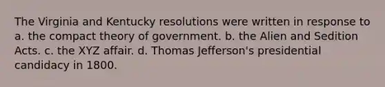 The Virginia and Kentucky resolutions were written in response to a. the compact theory of government. b. the Alien and Sedition Acts. c. the XYZ affair. d. Thomas Jefferson's presidential candidacy in 1800.