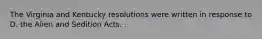 The Virginia and Kentucky resolutions were written in response to D. the Alien and Sedition Acts. .