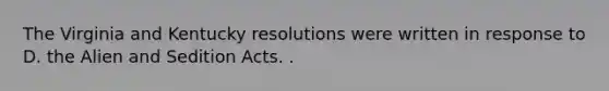 The Virginia and Kentucky resolutions were written in response to D. the Alien and Sedition Acts. .