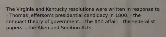 The Virginia and Kentucky resolutions were written in response to - Thomas Jefferson's presidential candidacy in 1800. - the compact theory of government. - the XYZ affair. - the Federalist papers. - the Alien and Sedition Acts.