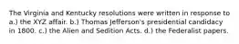 The Virginia and Kentucky resolutions were written in response to a.) the XYZ affair. b.) Thomas Jefferson's presidential candidacy in 1800. c.) the Alien and Sedition Acts. d.) the Federalist papers.